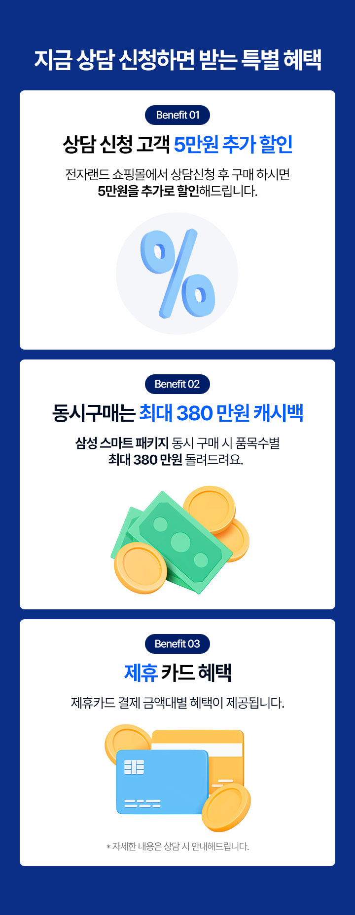 지금 상담 신청하면 받는 특별혜택 benefit01 상담 고객 5만원 추가 할인 전자랜드 쇼핑몰에서 상담친성 후 구매 하시면 5만원을 추가로 할인해 드립니다. benefit02 동시구매는 최대 380만원 캐시백 삼성 스마트 패키지 동시 구매시 품목수별 최대 380만원 돌려드려요. benefit03 제휴 카드 혜택 제휴카드 결제 금액대별 혜택이 제공됩니다. 자세한 내용은 삼당 시 안내해드립니다. 