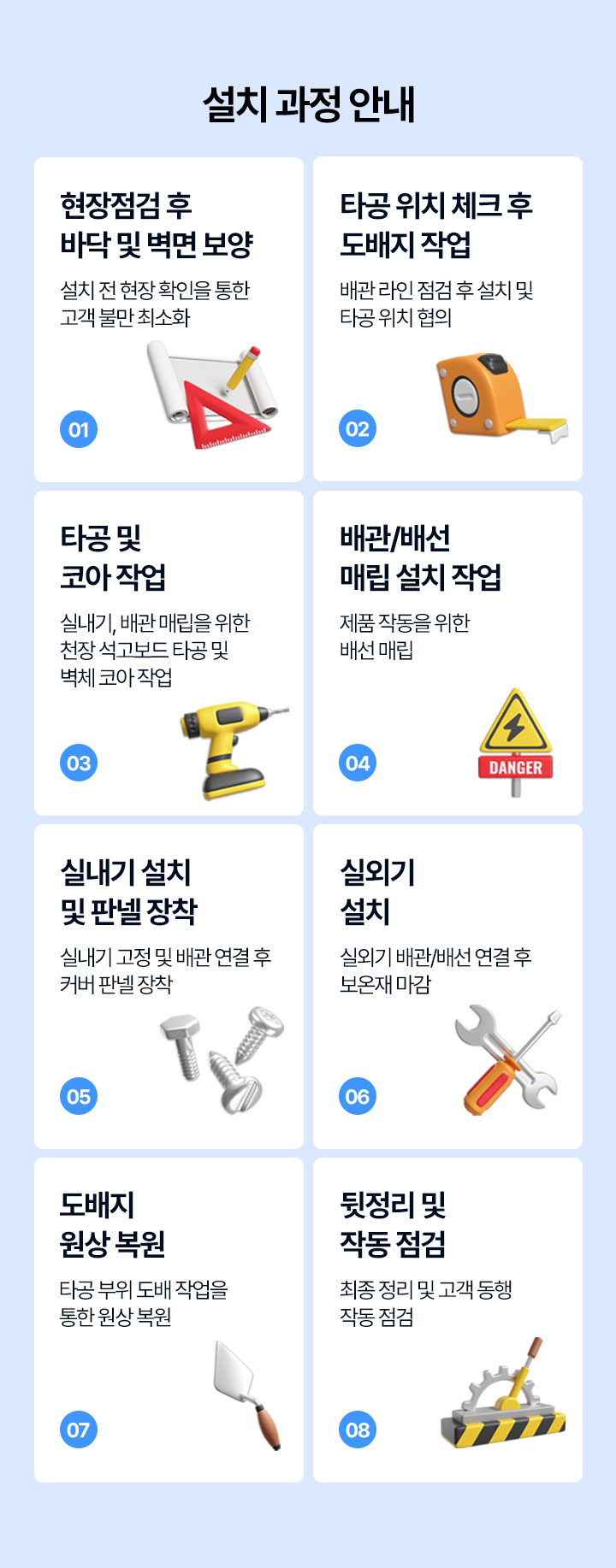 설치과정안내 현장점검 후 바닥 빛 벽면 보양 설치 전 현장 확인을 통한 고객 불만 최소화 타공 위치 체크 후 도배지 작업 배관 라인 점검 후 설치 및 타공 위치 협의 타공 및 코아 작업 실내기, 배관 매립을 위한 천장 석고보드 타공 및 벽체 코아 작업 배관/배선 매립 설치 작업 제품 작동을 위한 배선 매립 설내기 설치 및 판넬 장착 실내기 고정 및 배관 연결 후 커버 판넬 장착 실외기 설치 실외기 배관/배선 연결 후 보온재 마감 도배지 원상 복원 타공 부위 도배 작업을 통한 원상 복원 뒷정리 및 작동 점검 뒷정리 및 작동 점검