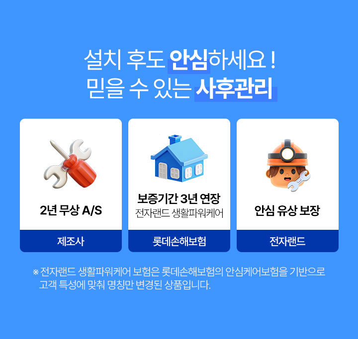 설치 후도 안심하세요! 믿을 수 있는 사후관리 제조사 2년 무상 A/S 보증기간 3년 연장 전자랜드 생활파워케어 롯데손해보험./ 안심유상보장 전자랜드 * 전자랜드 생활파워케어 보험은 롯데손해보험의 안심케어보험을 기반으로 고객특성에 맞춰 명칭만 변경된 상품입니다. 