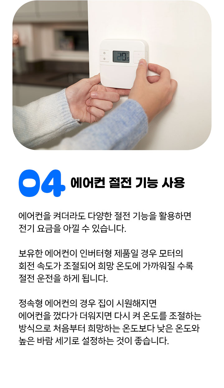 ④ 에어컨 절전 기능 사용 에어컨을 켜더라도 다양한 절전 기능을 활용하면 전기 요금을 아낄 수 있습니다. 보유한 에어컨이 인버터형 제품일 경우 모터의 회전 속도가 조절되어 희망 온도에 가까워질 수록 절전 운전을 하게 됩니다. 정속형 에어컨의 경우 집이 시원해지면 에어컨을 껐다가 더워지면 다시 켜 온도를 조절하는 방식으로 처음부터 희망하는 온도보다 낮은 온도와 높은 바람 세기로 설정하는 것이 좋습니다. 