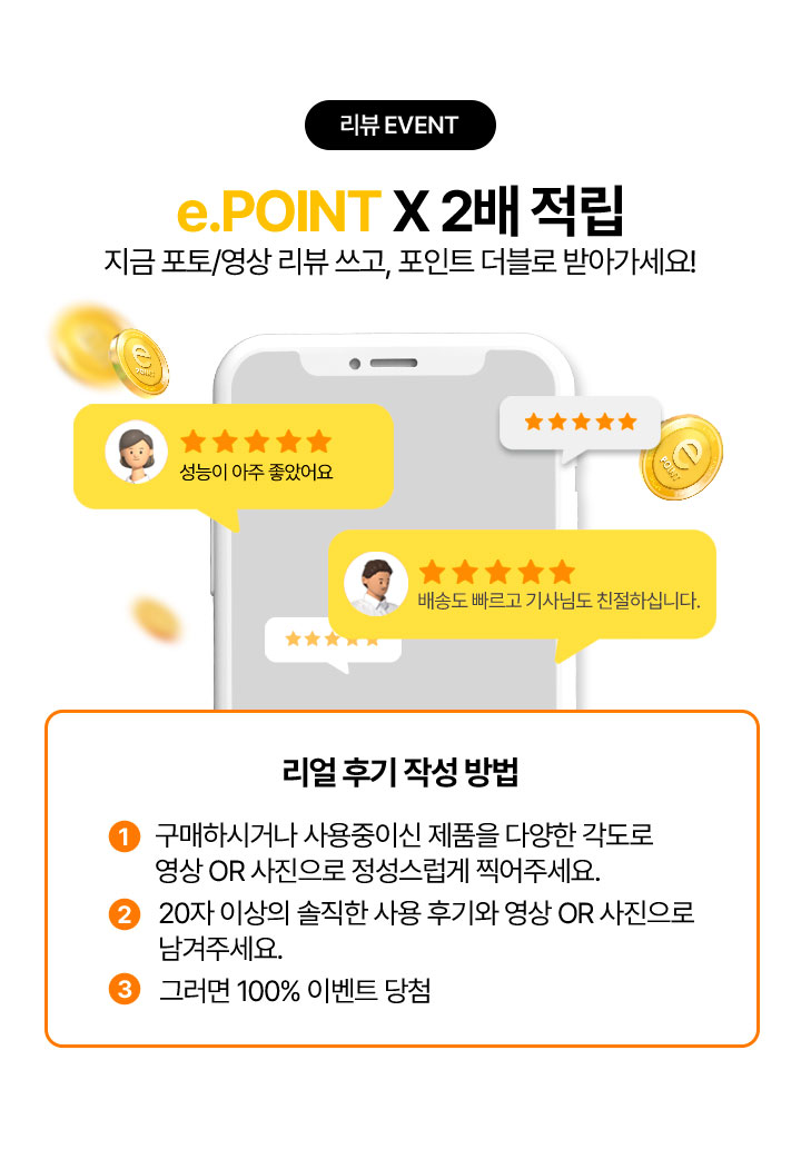 리뷰 EVENT e.pointX2배 적립 지금 포토 영상 리뷰쓰고, 포인트 더블로 받아가세요! 리얼후기 작성 방법 1. 구매하시거나 사용중이신 제품을 다양한 각도로 영상 또는 사진으로 정성스럽게 찍어주세요. 2. 20자 이상의 솔직한 사용 후기와 영상 또는 사진으로 남겨주세요. 3. 그러면 100% 이벤트 당첨