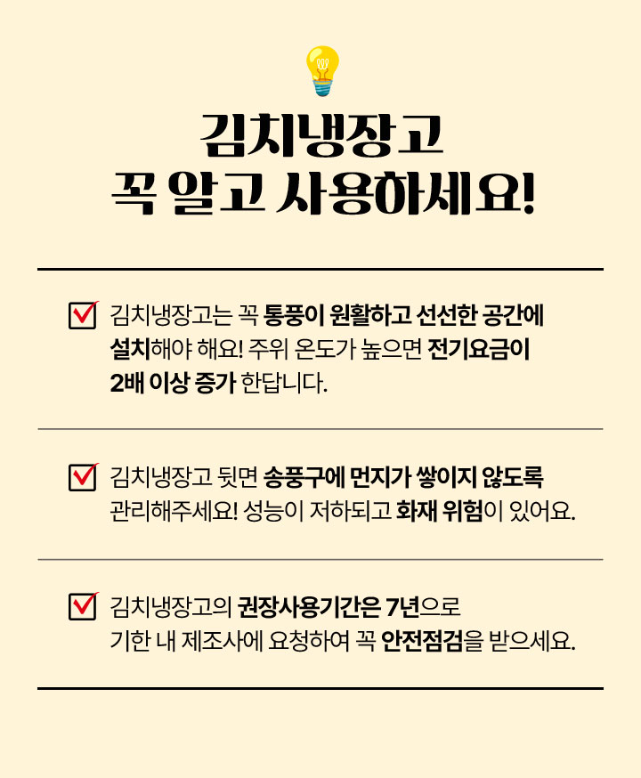 김치냉장고 꼭 알고 사용하세요! 1.김치냉장고는 꼭 통풍이 원활하고 선선한 고간에 설치해야해요! 주위 온도가 높으면 전기요금이 2배이상 증가 한답니다. 2. 김치냉장고 뒷면 송푸구에 먼지가 쌓이지 않도록 관리해주세요! 성능이 저하되고 화재 위험이 있어요. 3. 김치냉장고의 권장사용기간은 7년으로 기한 내 제조사에 요청하여 꼭 안전점검을 받으세요.