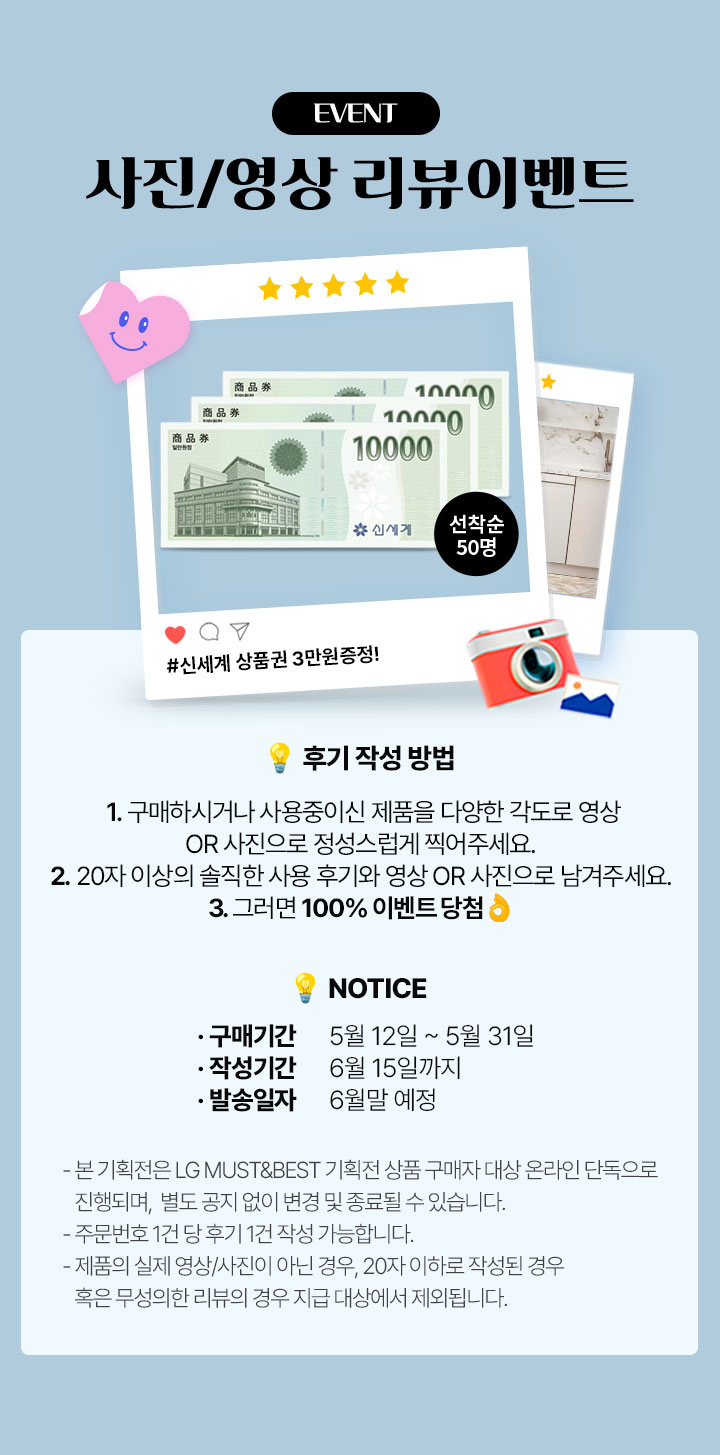 사진/영상 리뷰이벤트 후기 작성 방법! 1.구매하시거나 사용중이신 제품을 다양한 각도로 영상 또는 사진으로 정성스럽게 찍어주세요. 2. 20자이상의 솔직한 사용후기와 영상 또는 사진으로 남겨주세요. 3. 그러면 100% 이벤트 당첨 *본기획전은 LG MUST&BEST 기획전 상품 구매자 대상 온라인 단독으로 진행되며, 별도 공지 없이 변경 및 종료될 수 있습니다. *주문번호 1건당 후기 1건 작성 가능합니다. *제품의 실제 영상.사진이 아닌경우, 20자 이하로 작성된 경우 혹은 무성의한 리뷰의 경우 지급 대상에서 제외됩니다. 