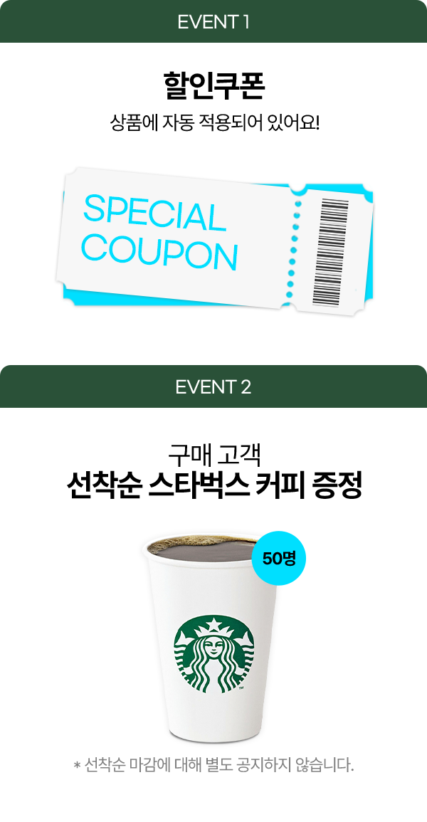 EVENT 1 할인쿠폰 상품에 자동 적용되어 있어요! EVENT 2 구매 고객 선착순 스타벅스 커피 증정 50명 * 선착순 마감에 대해 별도 공지하지 않습니다.