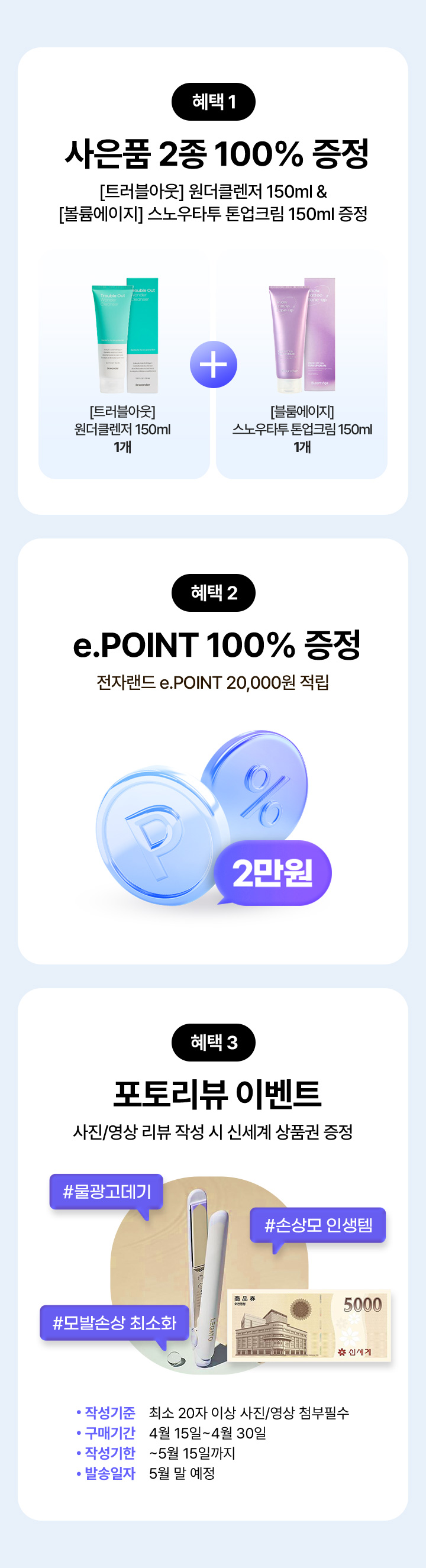 혜택 1 사은품 2종 100% 증정 [트러블아웃] 원더클렌저 150ml 1개 & [볼륨에이지] 스노우타투 톤업크림 150ml 1개 증정, 혜택 2 e.POINT 100% 증정 전자랜드 e.POINT 20,000원 적립, 혜택 3 포토리뷰 이벤트 사진/영상 리뷰 작성 시 신세계 상품권 증정 #물광고데기 #손상모 인생템 #모발손상 최소화, 작성기준 최소 20자 이상 사진/영상 첨부필수, 구매기간 4월 15일~4월30일, 작성기한 ~5월 15일까지, 발송일자 5월 말 예정