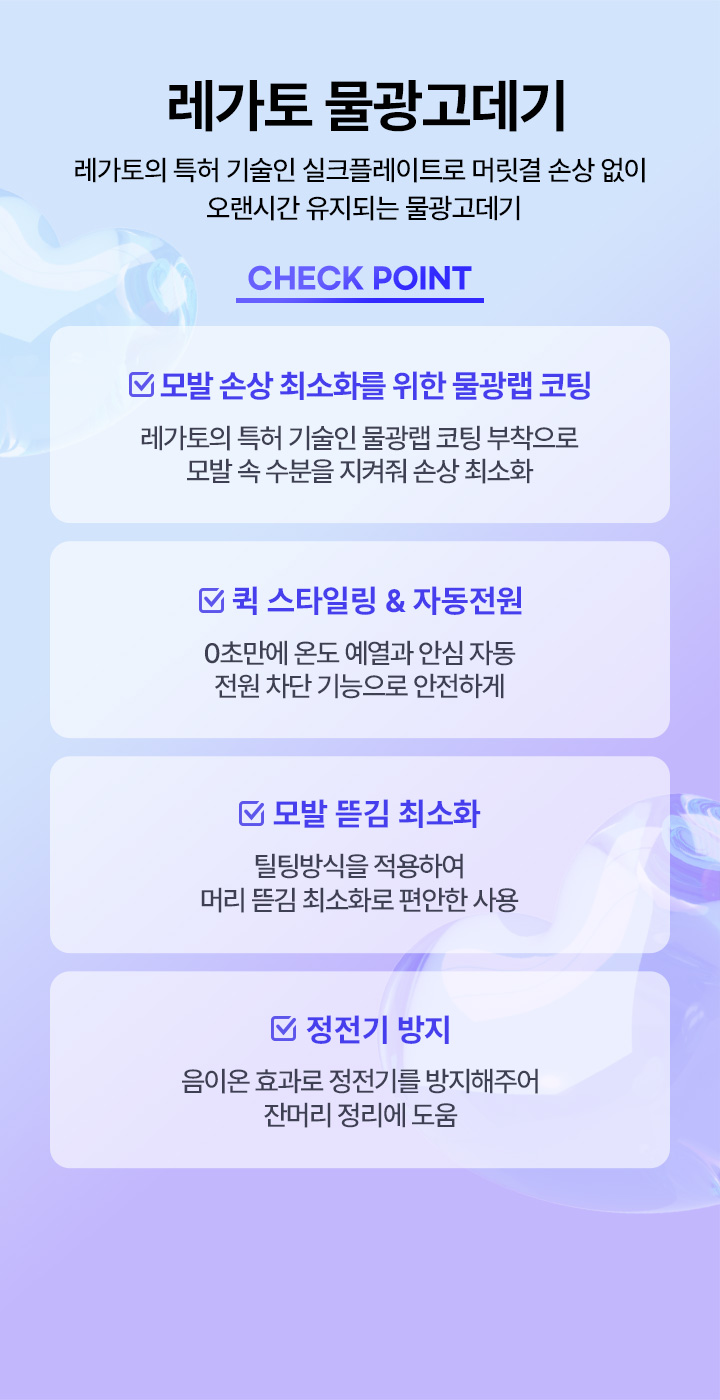 레가토 물광고데기 레가토의 특허 기술인 실크플레이트로 머릿결 손상 없이 오랜시간 유지되는 물광 고데기 check point, 모발 손상 최소화를 위한 물광랩 코팅 레가토의 특허 기술인 물광랩 코팅 부착으로 모발 속 수분을 지켜줘 손상 최소화, 퀵 스타일링 & 자동전원 0초만에 온도 예열과 안심 자동 전원 차단 기능으로 안전하게, 모발 뜯김 최소화 틸팅방식을 적용하여 머리 뜯김 최소화로 편안한 사용, 정전기 방지 음이온 효과로 정전기를 방지해주어 잔머리 정리에 도움