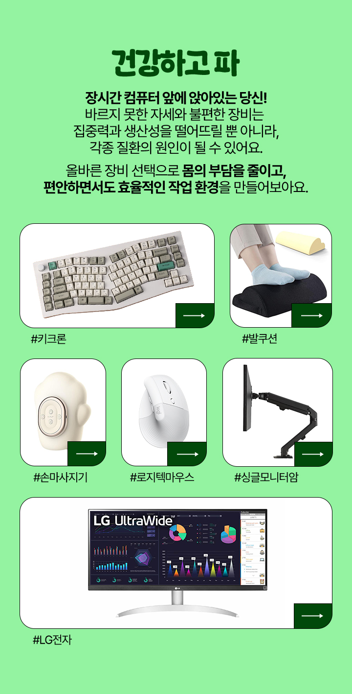 건강하고 파 장시간 컴퓨터 앞에 앉아있는 당신! 바르지 못한 자세와 불편한 장비는 집중력과 생산성을 떨어뜨릴 뿐 아니라, 각종 질환의 원인이 될 수 있어요. 올바른 장비 선택으로 몸의 부담을 줄이고, 편안하면서도 효율적인 작업 환경을 만들어보아요.