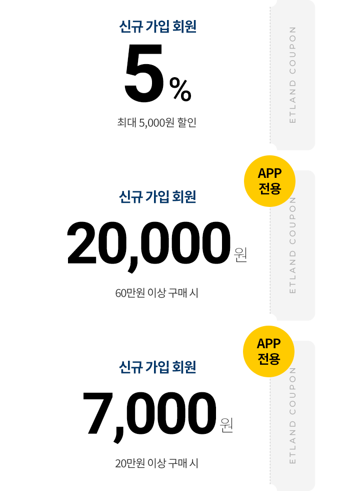 신규 가입 회원 5% 최대 5,000원 할인 ETLAND COUPON, APP 전용 신규 가입 회원 20,000원 60만원 이상 구매 시 ETLAND COUPON, APP 전용 신규 가입 회원 7,000원 20만원 이상 구매 시 ETLAND COUPON