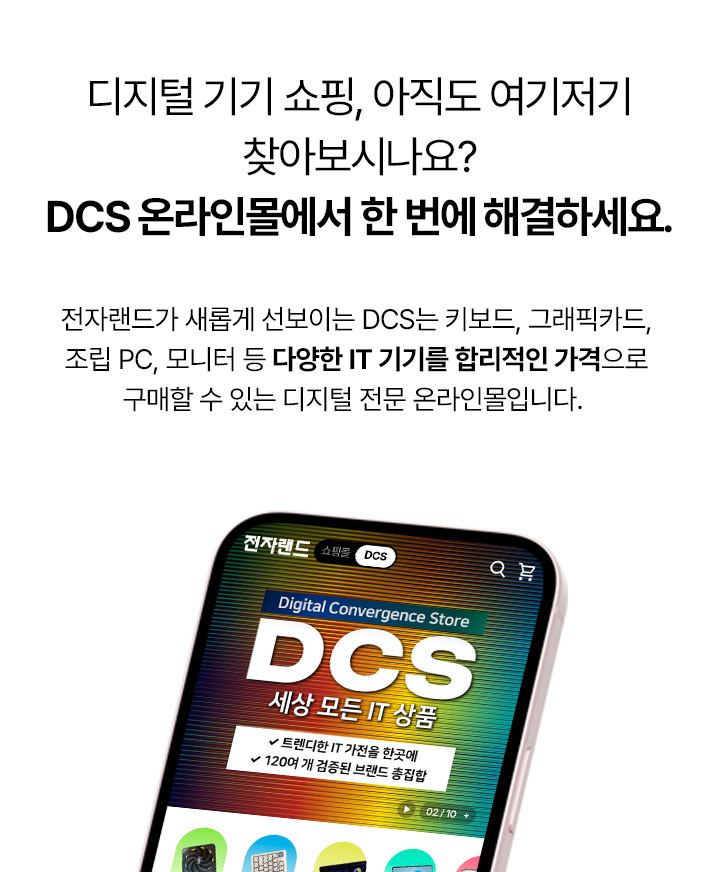 디지털 기기 쇼핑, 아직도 여기저기 찾아보시나요? DCS 온라인몰에서 한 번에 해결하세요. 전자랜드가 새롭게 선보이는 DCS는 키보드, 그래픽카드, 조립 PC, 모니터 등 다양한 IT 기기를 합리적인 가격으로 구매할 수 있는 디지털 전문 온라인몰입니다.
