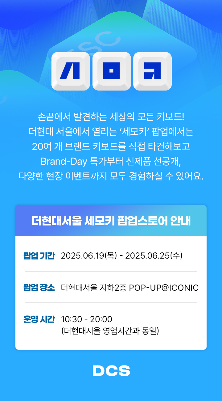 손끝에서 발견하는 세사의 모든 키보드! 더현대 서울에서 열리는 세모키 팝업에서는 20여 개 브랜드 키보드를 직접 타건해보고 Brand-Day 특가부터 신제품 선공개, 다양한 현장 이벤트까지 모두 경험하실 수 있어요 팝업기간 : 2025.06.19 - 2025.06.25/ 팝업 장소 : 더현대서울 지하2층 POP-UP@ICONIC/ 운영 시간 : 10:30 - 20:00 (더현대서울 영업시간과 동일)