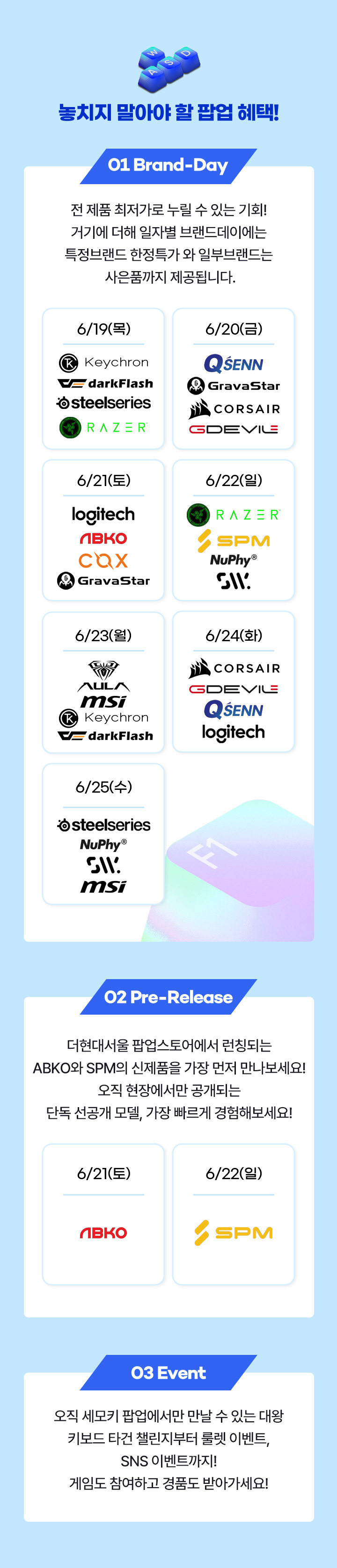 놓지지 말아야 할 팝업 혜택, Brand-Day 전 제품 최저가로 누릴 수 있는 기회! 기기에 더해, 일자별 브랜드 데이에서는 특정 브랜드 한정 특가 + 단독 사은품까지 제공됩니다. Pre-Release 주말 한정 ABKO와 SPM의 신제품을 가장 먼저 만나보세요! 오직 현장에서만 공개되는 단독 선공개	 모델, 가장 빠르게 경험해보세요! 03 Event 오직 세모키 팝업에서만 만날 수 있는 대왕 키보드 타건 챌린지부터 룰렛 이벤트. SNS 이벤트까지! 게임도 참여하고 경품도 받아가세요!