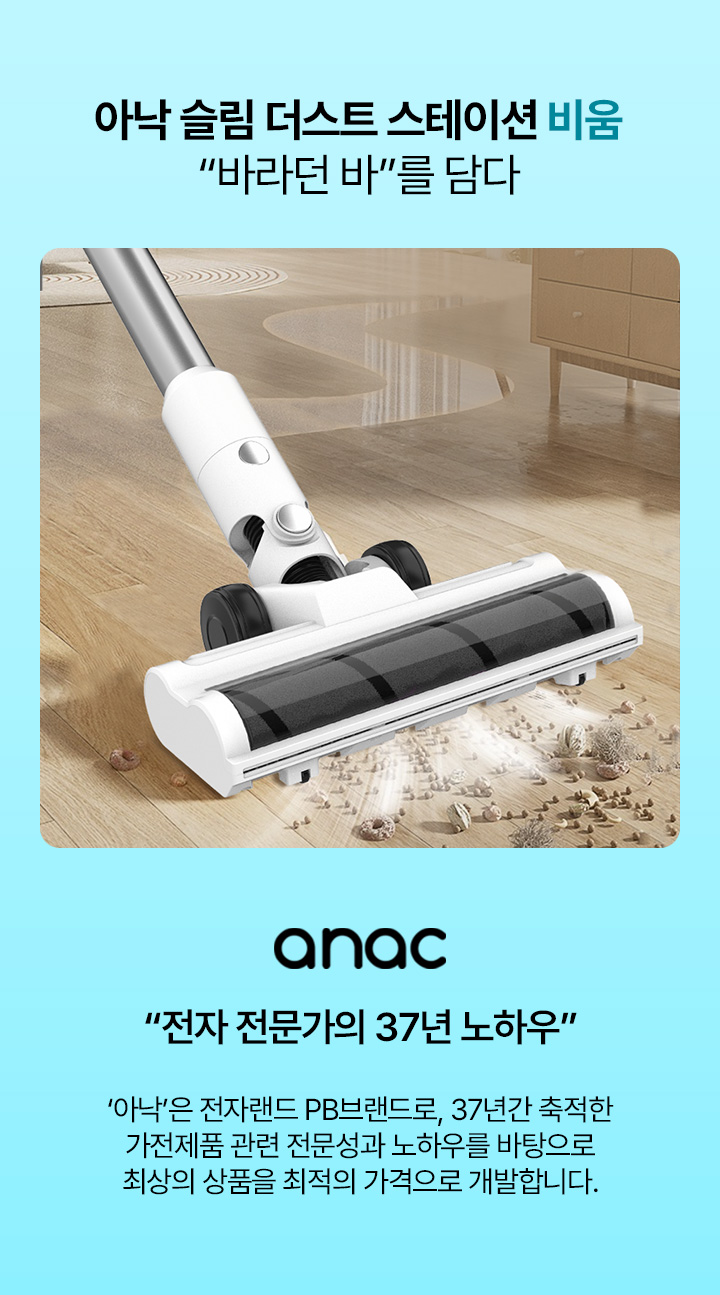 아낙 슬림 더스트 스테이션 비움 “바라던 바”를 담다 anac “전자 전문가의 37년 노하우” ‘아낙’은 전자랜드 PB브랜드로, 37년간 축적한 가전제품 관련 전문성과 노하우를 바탕으로 최상의 상품을 최적의 가격으로 개발합니다.