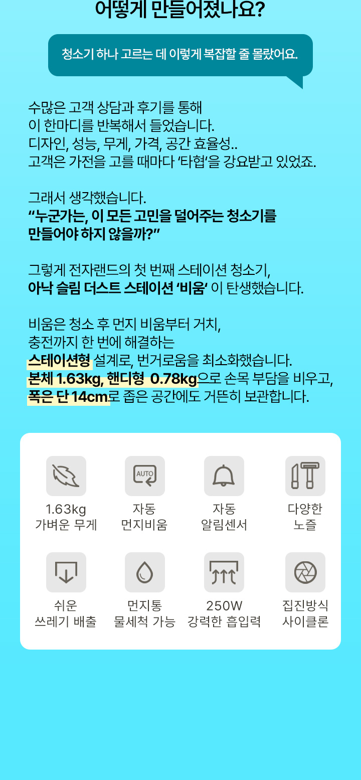 어떻게 만들어졌나요? 청소기 하나 고르는 데 이렇게 복잡할 줄 몰랐어요. 수많은 고객 상담과 후기를 통해 이 한마디를 반복해서 들었습니다. 디자인, 성능, 무게, 가격, 공간 효율성.. 고객은 가전을 고를 때마다 ‘타협’을 강요받고 있었죠. 그래서 생각했습니다. “누군가는, 이 모든 고민을 덜어주는 청소기를 만들어야 하지 않을까?” 그렇게 전자랜드의 첫 번째 스테이션 청소기, 아낙 슬림 더스트 스테이션 ‘비움’ 이 탄생했습니다. 비움은 청소 후 먼지 비움부터 거치, 충전까지 한 번에 해결하는 스테이션형 설계로, 번거로움을 최소화했습니다. 본체 1.63kg, 핸디형 0.78kg으로 손목 부담을 비우고, 폭은 단 14cm로 좁은 공간에도 거뜬히 보관합니다. 1.63kg 가벼운 무게, 자동 먼지비움, 자동 알림센서, 다양한 노즐, 쉬운 쓰레기 배출, 먼지통 물세척 가능, 250W 강력한 흡입력, 집진방식 사이클론