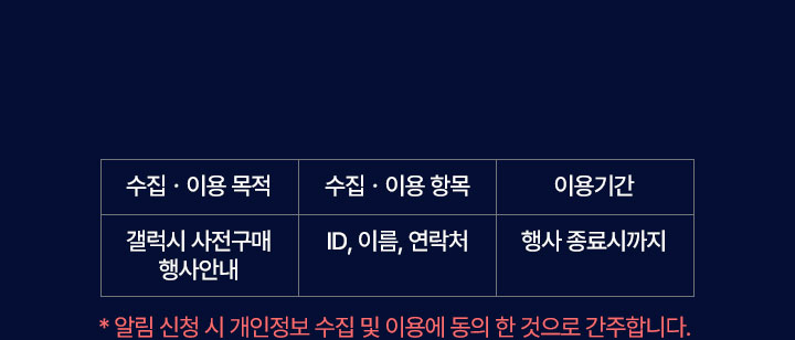 1. 수집.이용 목적 : 갤럭시 사전구매 행사안내 2.수집.이용 항목 : ID, 이름, 연락처 3.이용기간 : 행사 종료시까지 *알림 신청 시 개인정보 수집 및 이용에 동의 한 것으로 간주합니다.