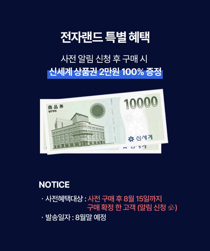 전자랜드 특별 혜택, 사전 알림 신청 후 구매 시 신세계 상품권 2만원 100% 증정, NOTICE ㆍ사전혜택대상 : 사전 구매 후 8월 15일까지 구매 확정 한 고객(알림 신청 必) ㆍ발송일자 : 8월말 예정