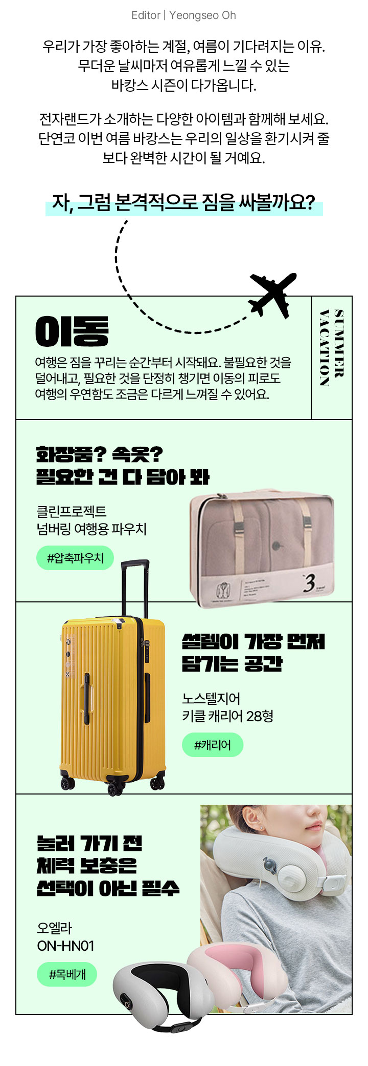 Editor | Yeongseo Oh 우리가 가장 좋아하는 계절, 여름이 기다려지는 이유. 무더운 날씨마저 여유롭게 느낄 수 있는 바캉스 시즌이 다가옵니다. 오직 여름만이 선사하는 계절의 청량함을 전자랜드가 소개하는 다양한 아이템과 함께해 보세요. 단연코 이번 여름 바캉스는 우리의 일상을 환기시켜 줄 보다 완벽한 시간이 될 거예요. 자, 그럼 본격적으로 짐을 싸볼까요? SUMMER VACATION 이동 여행은 짐을 꾸리는 순간부터 시작돼요. 불필요한 것을 덜어내고, 필요한 것을 단정히 챙기면 이동의 피로도 여행의 우연함도 조금은 다르게 느껴질 수 있어요.