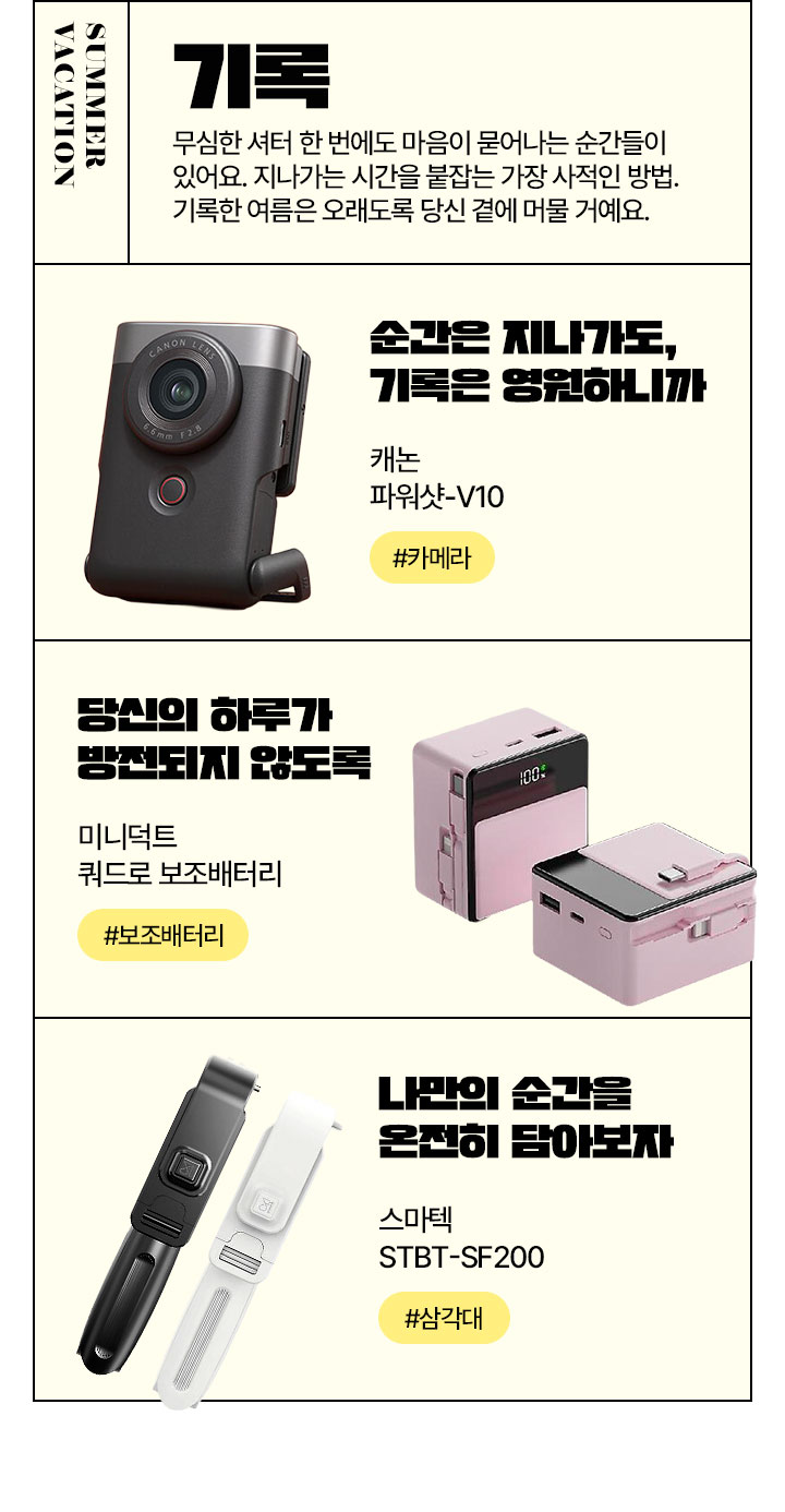 SUMMER VACATION 기록 무심한 셔터 한 번에도 마음이 묻어나는 순간들이 있어요. 지나가는 시간을 붙잡는 가장 사적인 방법. 기록한 여름은 오래도록 당신 곁에 머물 거예요.