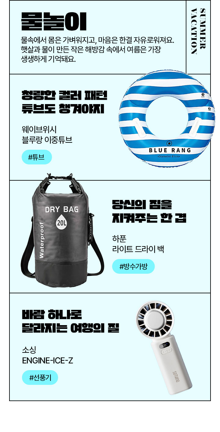 SUMMER VACATION 물놀이 물속에서 몸은 가벼워지고, 마음은 한결 자유로워져요. 햇살과 물이 만든 작은 해방감 속에서 여름은 가장 생생하게 기억돼요.