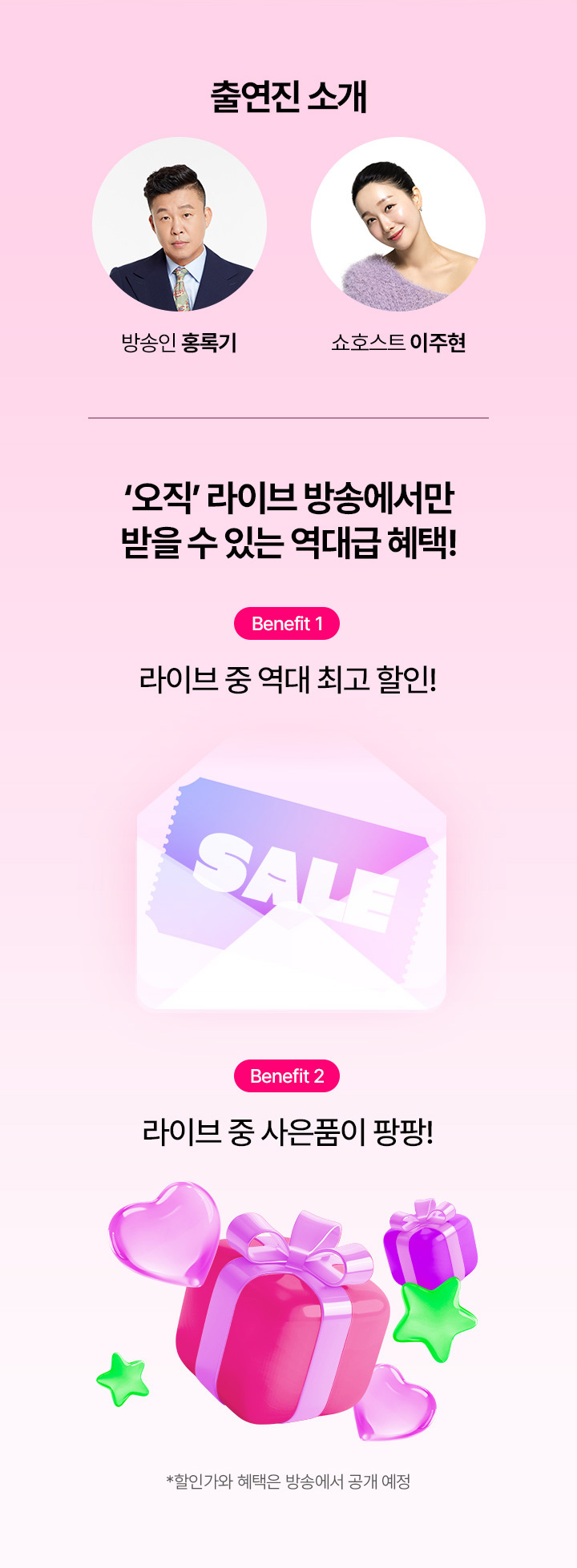 출연진 소개 방송인 홍록기, 쇼호스트 이주현 오직 라이브 방송에서만 받을 수 있는 역대급 혜택! Benefit1  라이브 중 역대 최고 할인! Benefit2 라이브 중 사은품이 팡팡! 할인가와 혜택은 방속에서 공개 예정