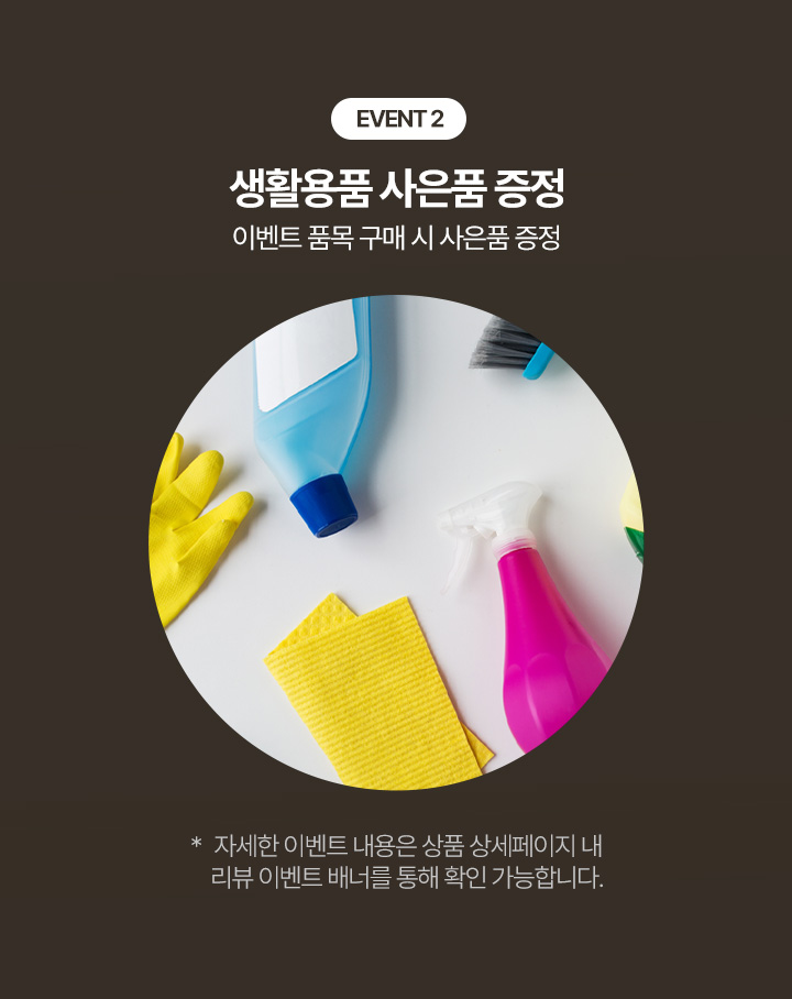 EVENT 2 생활용품 사은품 증정 이벤트 품목 구매 시 사은품 증정 * 자세한 이벤트 내용은 상품 상세페이지 내 리뷰 이벤트 배너를 통해 확인 가능합니다.