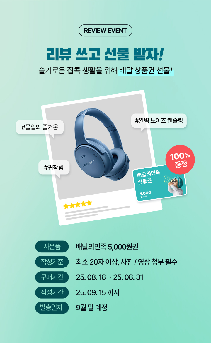 REVIEW EVENT 리뷰 쓰고 선물 받자! 슬기로운 집콕 생활을 위해 배달 상품권 선물! #몰입의 즐거움 #완벽 노이즈 캔슬링 #귀착템 배달의민족 상품권 100%증정, 사은품 배달의민족 5,000원권, 작성기준 최소 20자 이상, 사진/영상 첨부 필수, 구매기간 25.08.18 ~ 25.08.31, 작성기간 25.09.15까지, 발송일자 9월 말 예정