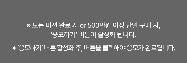 1. 모든 미션 완료시 or 500만원 이상 단일 구매시, 응모하기 버튼이 활성화 됩니다.
2. 응모하기 버튼 활성화 후, 버튼을 클릭해야 응모가 완료됩니다.