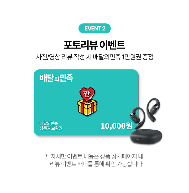 EVENT 2 포토리뷰 이벤트 사진/영상 리뷰 작성 시 배달의민족 1만원권 증정, 배달의민족 상품권 교환권 10,000원 * 자세한 이벤트 내용은 상품 상세페이지 내 리뷰 이벤트 배너를 통해 확인 가능합니다.