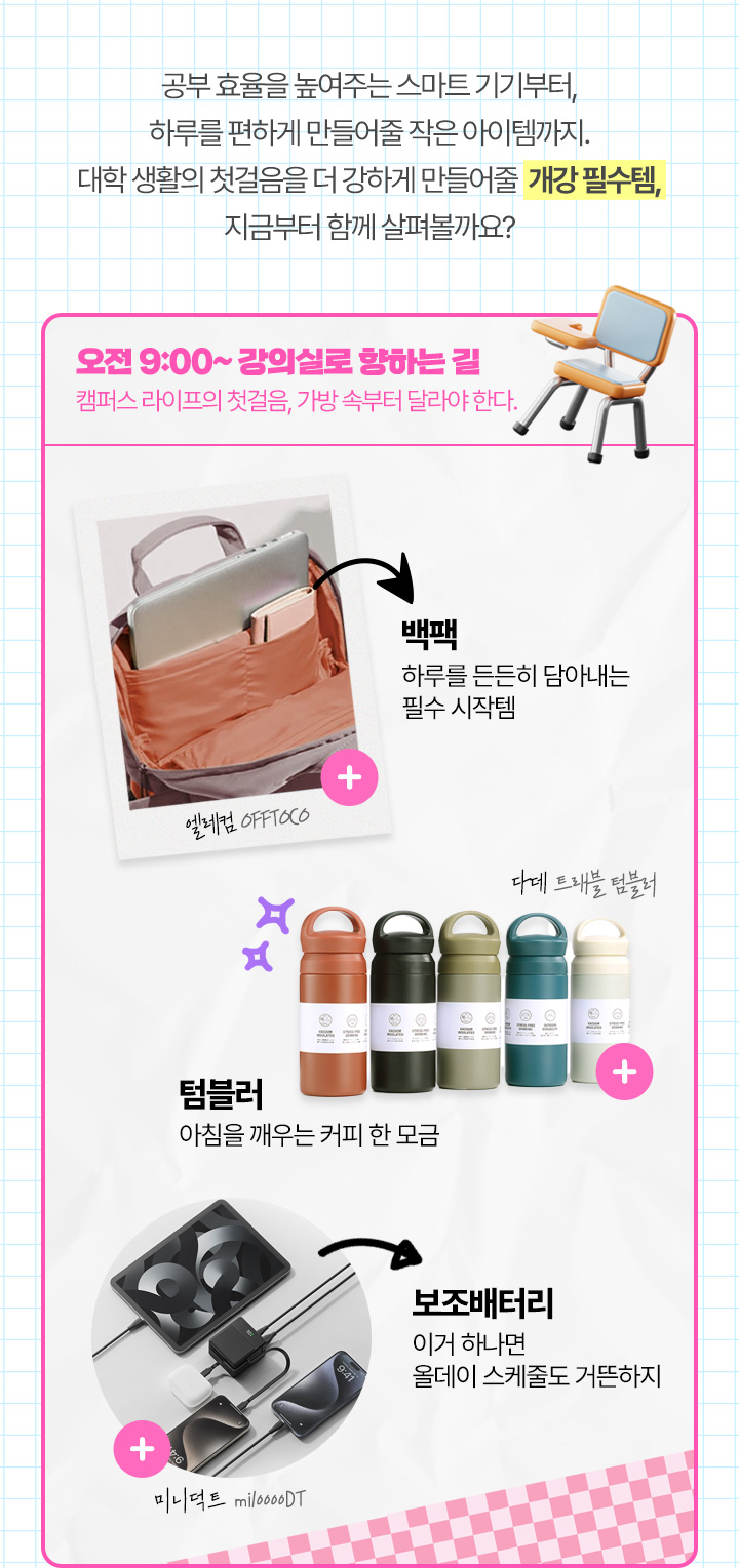 공부 효율을 높여주는 스마트 기기부터, 하루를 편하게 만들어줄 작은 아이템까지. 대학 생활의 첫걸음을 더 강하게 만들어줄 개강 필수템, 지금부터 함께 살펴볼까요? 오전 9:00 ~ 강의실로 향하는 길, 캠퍼스 라이프의 첫걸음, 가방 속부터 달라야 한다.
