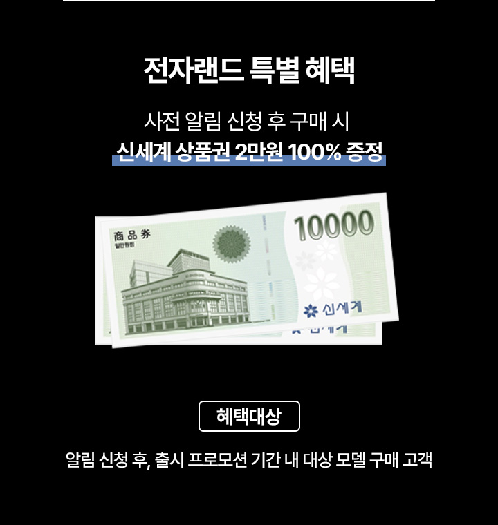 전자랜드 특별 혜택 사전 알림 신청 후 구매 시 신세계 상품권 2만원 100% 증정 혜택 대상 : 알림 신청 후 , 출시 프로모션 기간 내 대상 모델 구매 고객