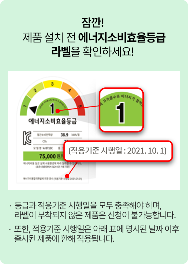 잠깐! 제품 설치 전 에너지소비효율등급 라벨을 확인하세요! 등급과 적용기준 시행일을 모두 충족해야 하며, 라벨이 부착되지 않은 제품은 신청이 불가능합니다. 또한, 적용기준 시행일은 아래 표에 명시된 날짜 이후 출시된 제품에 한해 적용됩니다.