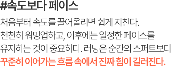 #속도보다 페이스 처음부터 속도를 끌어올리면 쉽게 지친다. 천천히 워밍업하고, 이후에는 일정한 페이스를 유지하는 것이 중요하다. 러닝은 순간의 스퍼트보다 꾸준히 이어가는 흐름 속에서 진짜 힘이 길러진다.