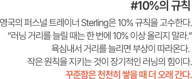 #10%의 규칙 영국의 퍼스널 트레이너 Sterling은 10% 규칙을 고수한다. “러닝 거리를 늘릴 때는 한 번에 10% 이상 올리지 말라.” 욕심내서 거리를 늘리면 부상이 따라온다. 작은 원칙을 지키는 것이 장기적인 러닝의 힘이다. 꾸준함은 천천히 쌓을 때 더 오래 간다.