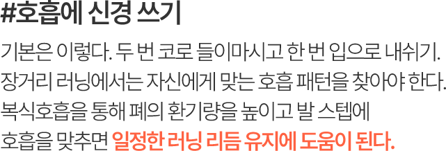 #호흡에 신경 쓰기 기본은 이렇다. 두 번 코로 들이마시고 한 번 입으로 내쉬기. 장거리 러닝에서는 자신에게 맞는 호흡 패턴을 찾아야 한다. 복식호흡을 통해 폐의 환기량을 높이고 발 스텝에 호흡을 맞추면 일정한 러닝 리듬 유지에 도움이 된다.