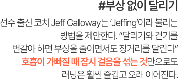 #부상 없이 달리기 선수 출신 코치 Jeff Galloway는 ‘Jeffing’이라 불리는 방법을 제안한다. “달리기와 걷기를 번갈아 하면 부상을 줄이면서도 장거리를 달린다” 호흡이 가빠질 때 잠시 걸음을 섞는 것만으로도 러닝은 훨씬 즐겁고 오래 이어진다.