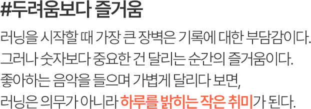 #두려움보다 즐거움 러닝을 시작할 때 가장 큰 장벽은 기록에 대한 부담감이다. 그러나 숫자보다 중요한 건 달리는 순간의 즐거움이다. 좋아하는 음악을 들으며 가볍게 달리다 보면, 러닝은 의무가 아니라 하루를 밝히는 작은 취미가 된다.