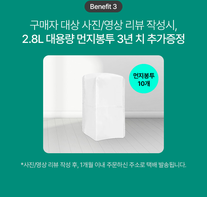 Benefit 3 구매자 대상 사진/영상 리뷰 작성시, 2.8L 대용량 먼지봉투 3년 치 추가증정 먼지봉투 10개 *사진/영상 리뷰 작성 후, 1개월 이내 주문하신 주소로 택배 발송됩니다.