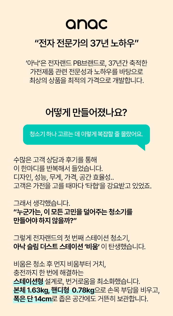 anac “전자 전문가의 37년 노하우” ‘아낙’은 전자랜드 PB브랜드로, 37년간 축적한 가전제품 관련 전문성과 노하우를 바탕으로 최상의 상품을 최적의 가격으로 개발합니다. 어떻게 만들어졌나요? 청소기 하나 고르는 데 이렇게 복잡할 줄 몰랐어요. 수많은 고객 상담과 후기를 통해 이 한마디를 반복해서 들었습니다. 디자인, 성능, 무게, 가격, 공간 효율성.. 고객은 가전을 고를 때마다 ‘타협’을 강요받고 있었죠. 그래서 생각했습니다. “누군가는, 이 모든 고민을 덜어주는 청소기를 만들어야 하지 않을까?” 그렇게 전자랜드의 첫 번째 스테이션 청소기, 아낙 슬림 더스트 스테이션 ‘비움’ 이 탄생했습니다. 비움은 청소 후 먼지 비움부터 거치, 충전까지 한 번에 해결하는 스테이션형 설계로, 번거로움을 최소화했습니다. 본체 1.63kg, 핸디형 0.78kg으로 손목 부담을 비우고, 폭은 단 14cm로 좁은 공간에도 거뜬히 보관합니다. 