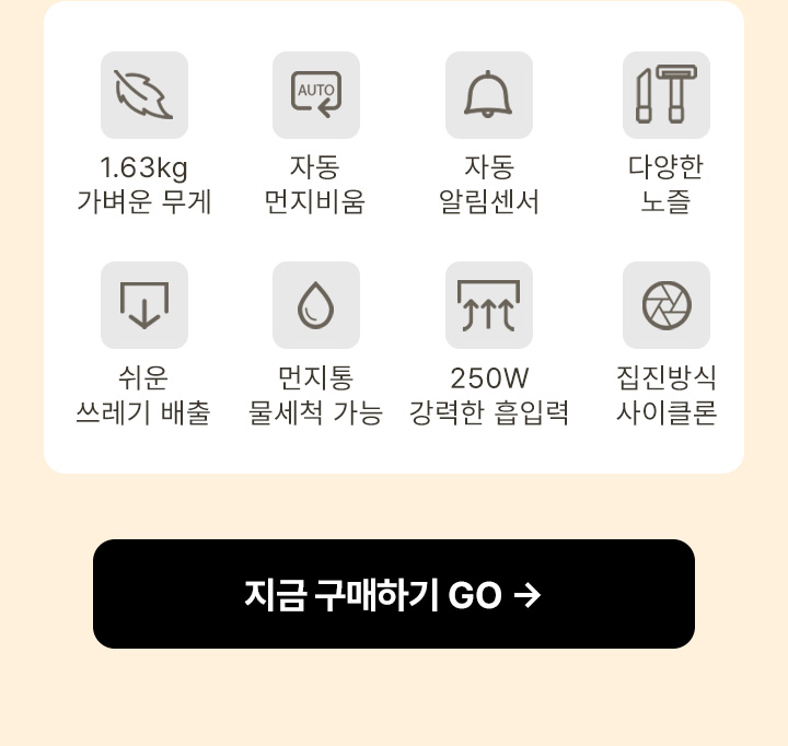 1.63kg 가벼운 무게, 자동 먼지비움, 자동 알림센서, 다양한 노즐, 쉬운 쓰레기 배출, 먼지통 물세척 가능, 250W 강력한 흡입력, 집진방식 사이클론