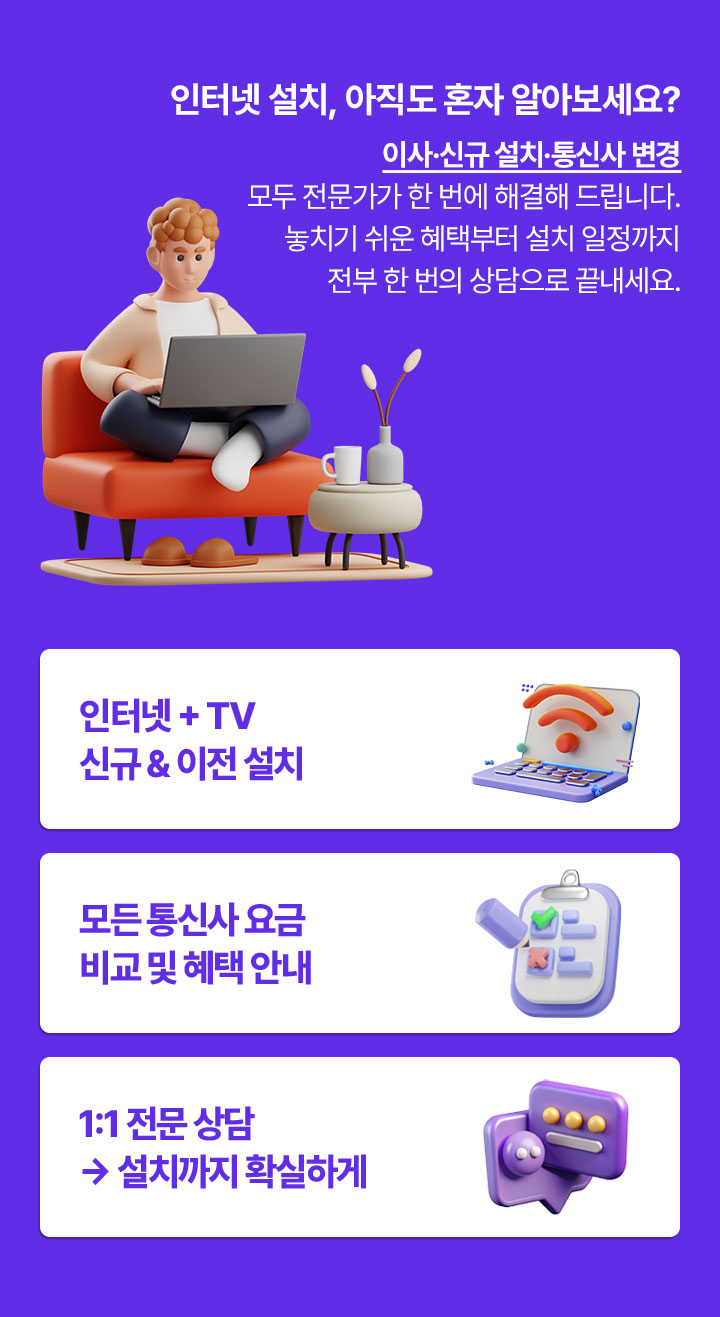인터넷 설치, 아직도 혼자 알아보세요? 이사.신규.설치.통신사 변경 모두 전문가가 한번에 해결해 드립니다. 놓치기 쉬운 혜택부터 설치 일정까지 전부 한번의 상담으로 끝내세요