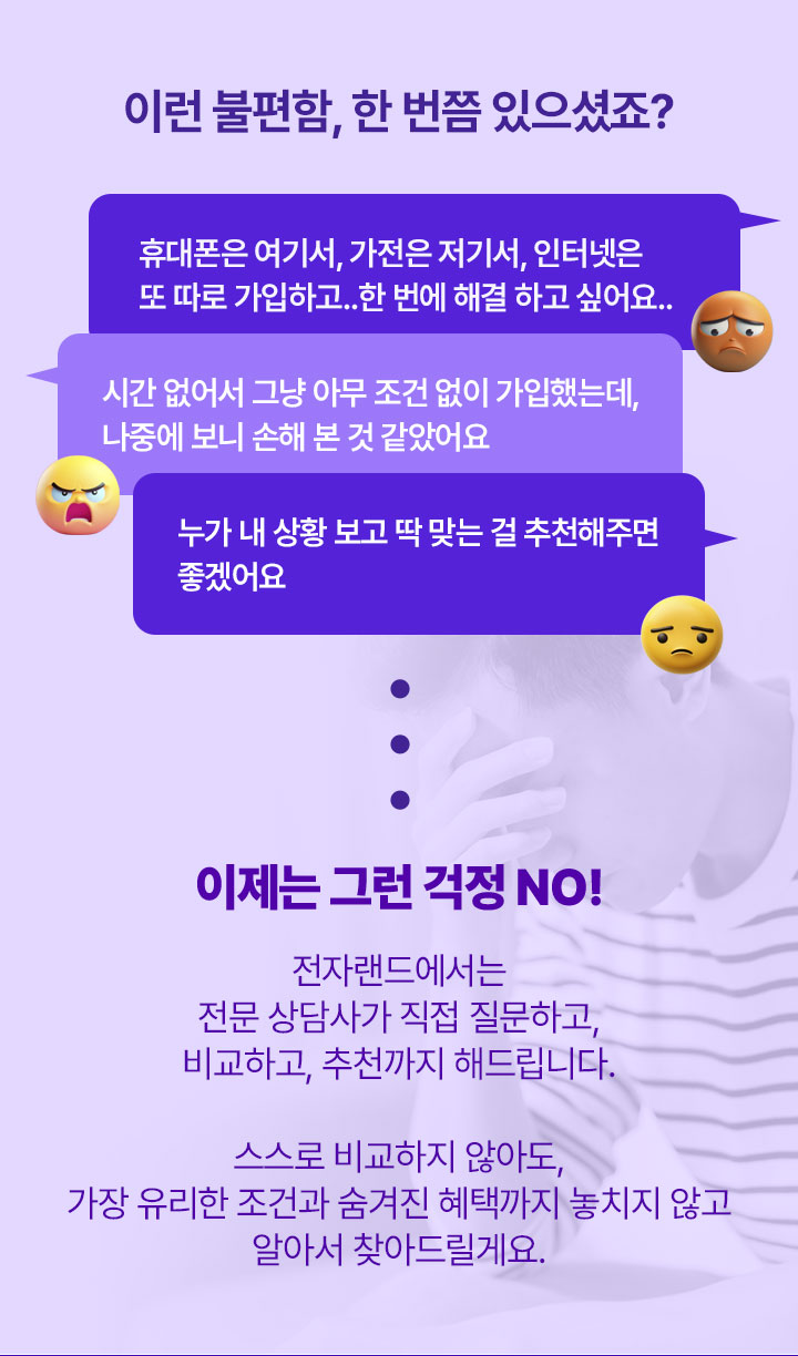 이제는 그런 걱정 NO! 전자랜드에서는 전문 상담사가 직접질문하고 비교하고 추천까지 해드립니다. 스스로 비교하지 않아도 가장 유리한 조건과 숨겨진 혜택까지 놓치지 않고 알아서 찾아드릴게요
