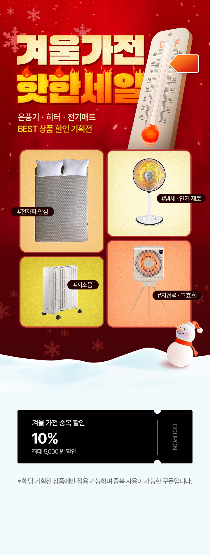 겨울가전 핫한세일 온풍기·히터·전기매트 BEST 상품 할인 기획전 #전자파 안심 #냄새·연기 제로 #저소음 #저전력·고효율, 겨울 가전 중복 할인 10% 최대 5,000원 할인 COUPON *해당 기획전 상품에만 적용 가능하며 중복 사용이 가능한 쿠폰입니다.