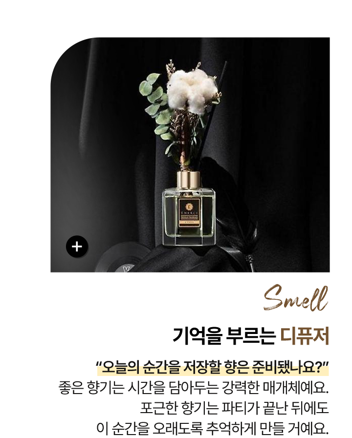 후각 Smell 기억을 부르는 - 디퓨저 “오늘의 순간을 저장할 향은 준비됐나요?” 좋은 향기는 시간을 담아두는 강력한 매개체예요. 포근한 향기는 파티가 끝난 뒤에도 이 순간을 오래도록 추억하게 만들 거예요.