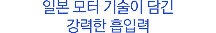 일본 모터 기술이 담긴 강력한 흡입력